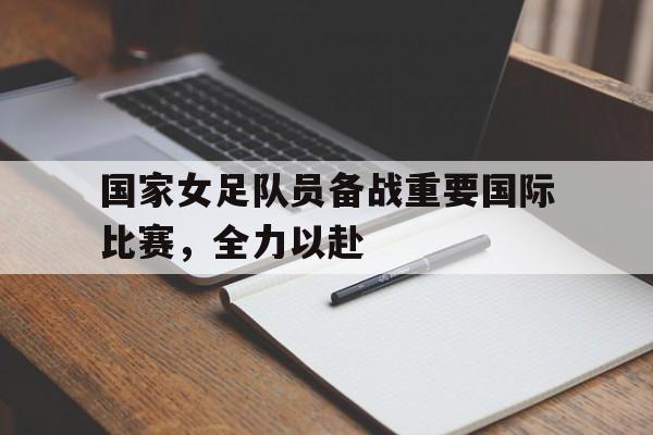 国家女足队员备战重要国际比赛，全力以赴的简单介绍