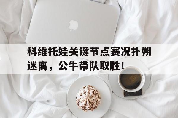  科维托娃关键节点赛况扑朔迷离，公牛带队取胜！